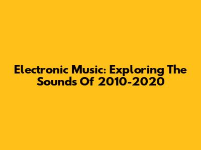 Electronic Music: Exploring The Sounds Of 2010-2020