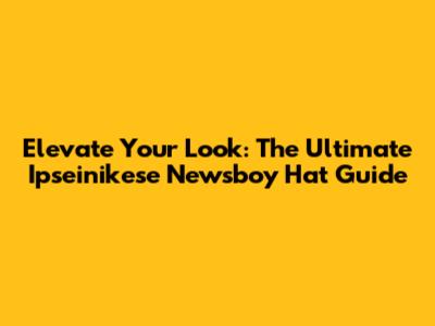 Elevate Your Look: The Ultimate Ipseinikese Newsboy Hat Guide