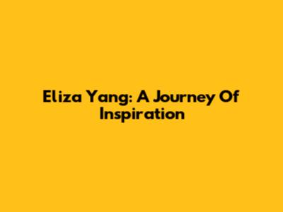 Eliza Yang: A Journey Of Inspiration