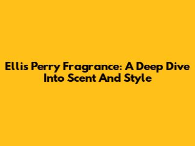 Ellis Perry Fragrance: A Deep Dive Into Scent And Style