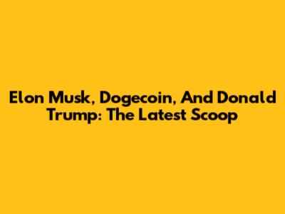 Elon Musk, Dogecoin, And Donald Trump: The Latest Scoop