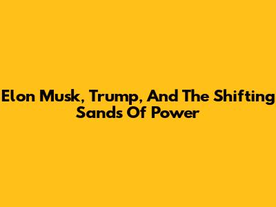 Elon Musk, Trump, And The Shifting Sands Of Power