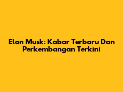 Elon Musk: Kabar Terbaru Dan Perkembangan Terkini