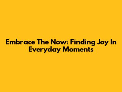 Embrace The Now: Finding Joy In Everyday Moments