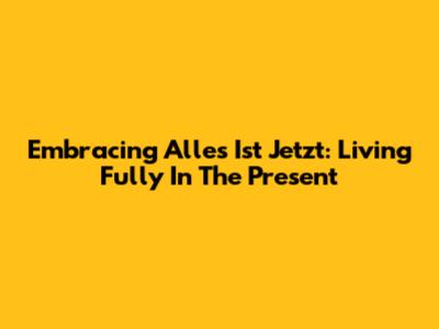 Embracing 'Alles Ist Jetzt': Living Fully In The Present