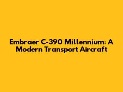 Embraer C-390 Millennium: A Modern Transport Aircraft