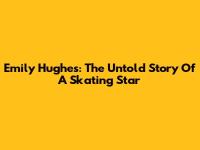 Emily Hughes: The Untold Story Of A Skating Star