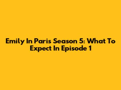 Emily In Paris Season 5: What To Expect In Episode 1