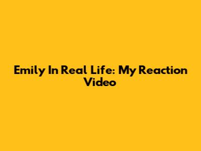 Emily In Real Life: My Reaction Video