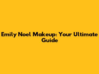 Emily Noel Makeup: Your Ultimate Guide
