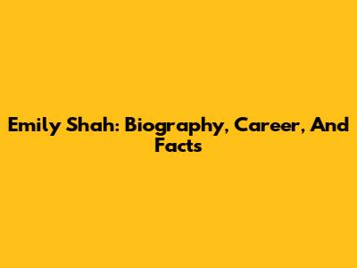 Emily Shah: Biography, Career, And Facts