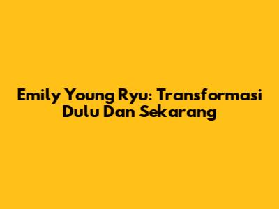Emily Young Ryu: Transformasi Dulu Dan Sekarang