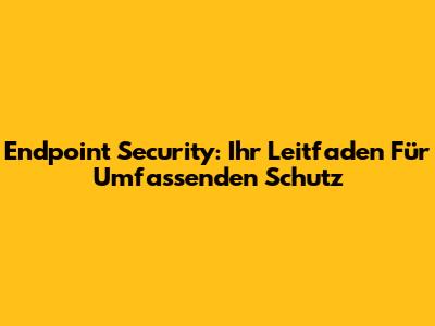 Endpoint Security: Ihr Leitfaden Für Umfassenden Schutz