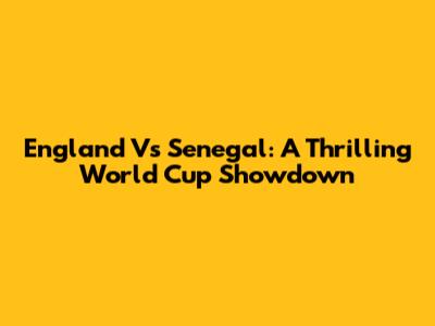 England Vs Senegal: A Thrilling World Cup Showdown