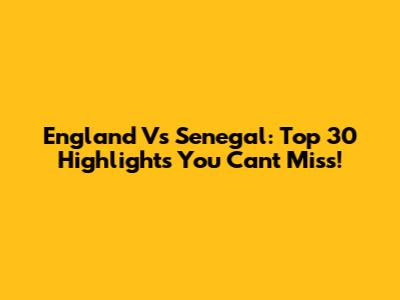 England Vs Senegal: Top 30 Highlights You Can't Miss!