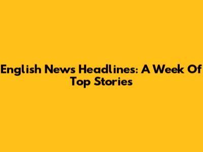 English News Headlines: A Week Of Top Stories