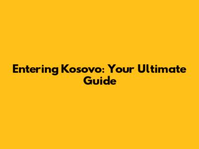 Entering Kosovo: Your Ultimate Guide