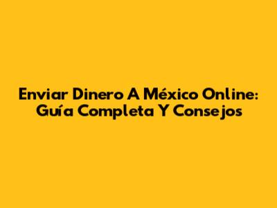 Enviar Dinero A México Online: Guía Completa Y Consejos
