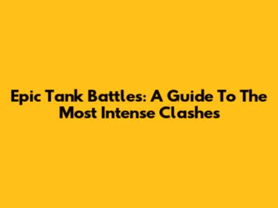 Epic Tank Battles: A Guide To The Most Intense Clashes
