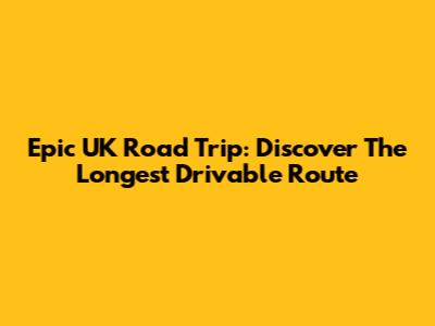 Epic UK Road Trip: Discover The Longest Drivable Route