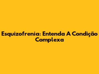 Esquizofrenia: Entenda A Condição Complexa