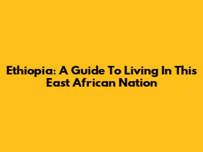 Ethiopia: A Guide To Living In This East African Nation