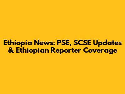 Ethiopia News: PSE, SCSE Updates & Ethiopian Reporter Coverage