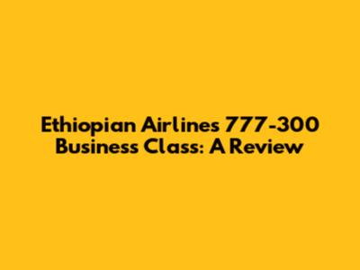 Ethiopian Airlines 777-300 Business Class: A Review