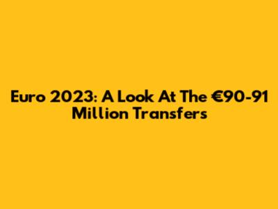 Euro 2023: A Look At The €90-91 Million Transfers
