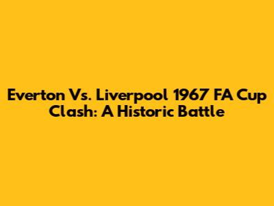 Everton Vs. Liverpool 1967 FA Cup Clash: A Historic Battle