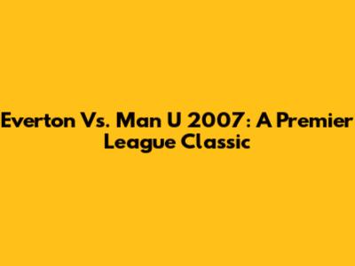 Everton Vs. Man U 2007: A Premier League Classic