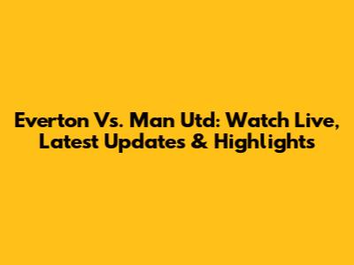 Everton Vs. Man Utd: Watch Live, Latest Updates & Highlights