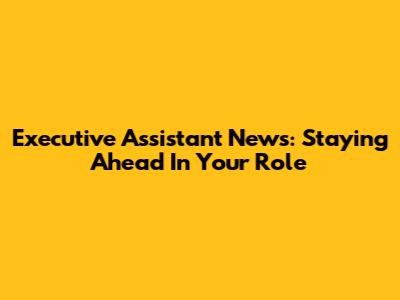 Executive Assistant News: Staying Ahead In Your Role