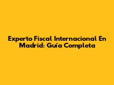 Experto Fiscal Internacional En Madrid: Guía Completa