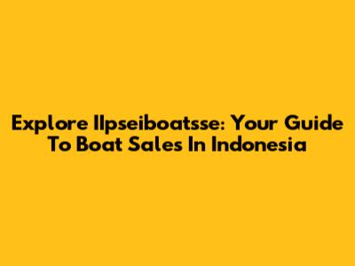 Explore IIpseiboatsse: Your Guide To Boat Sales In Indonesia