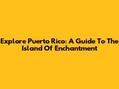 Explore Puerto Rico: A Guide To The Island Of Enchantment