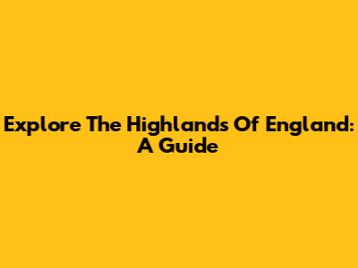 Explore The Highlands Of England: A Guide