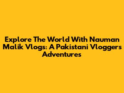 Explore The World With Nauman Malik Vlogs: A Pakistani Vlogger's Adventures