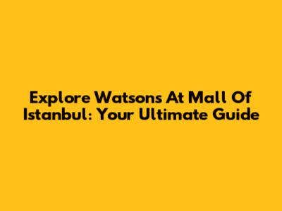 Explore Watsons At Mall Of Istanbul: Your Ultimate Guide