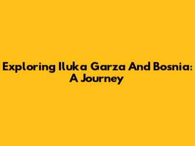Exploring Iluka Garza And Bosnia: A Journey