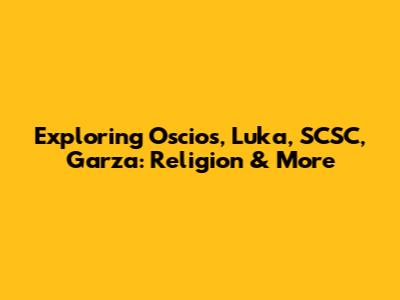 Exploring Oscios, Luka, SCSC, Garza: Religion & More