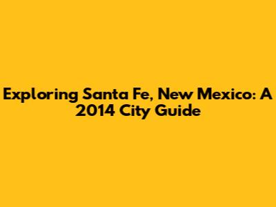 Exploring Santa Fe, New Mexico: A 2014 City Guide
