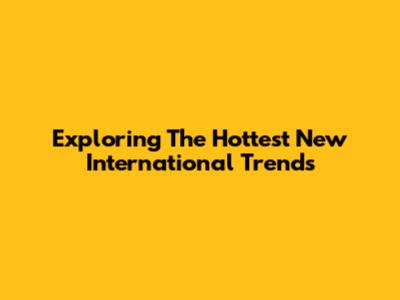 Exploring The Hottest New International Trends