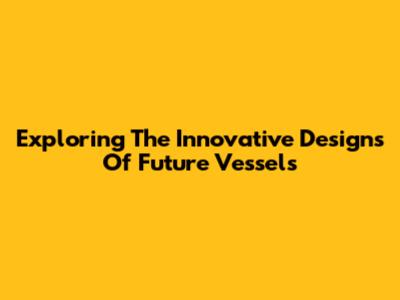 Exploring The Innovative Designs Of Future Vessels