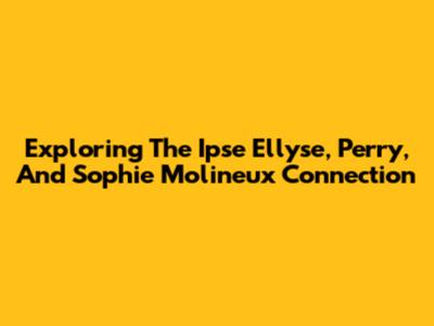 Exploring The Ipse Ellyse, Perry, And Sophie Molineux Connection