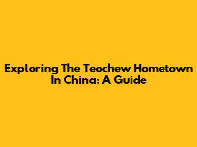 Exploring The Teochew Hometown In China: A Guide