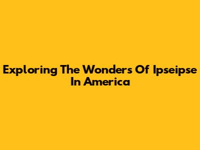 Exploring The Wonders Of Ipseipse In America