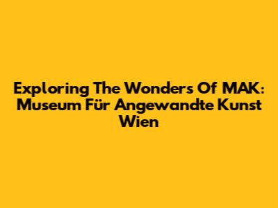 Exploring The Wonders Of MAK: Museum Für Angewandte Kunst Wien
