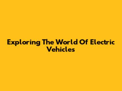 Exploring The World Of Electric Vehicles