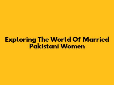 Exploring The World Of Married Pakistani Women